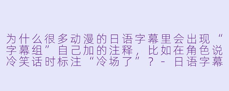 为什么很多动漫的日语字幕里会出现“字幕组”自己加的注释，比如在角色说冷笑话时标注“冷场了”？-日语字幕动漫