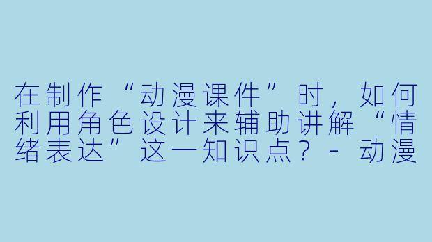 在制作“动漫课件”时，如何利用角色设计来辅助讲解“情绪表达”这一知识点？-动漫课件