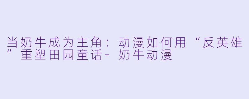 当奶牛成为主角:动漫如何用“反英雄”重塑田园童话-奶牛动漫