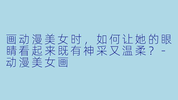 画动漫美女时，如何让她的眼睛看起来既有神采又温柔？-动漫美女画