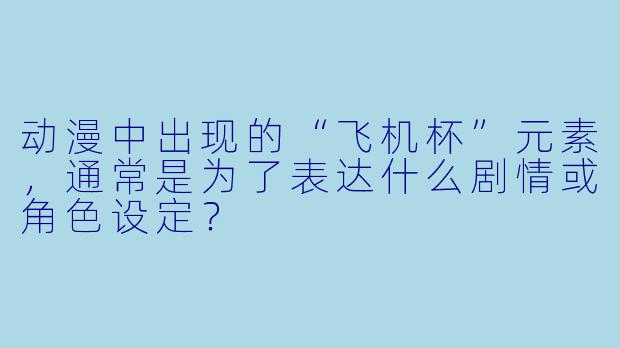 动漫中出现的“飞机杯”元素，通常是为了表达什么剧情或角色设定？