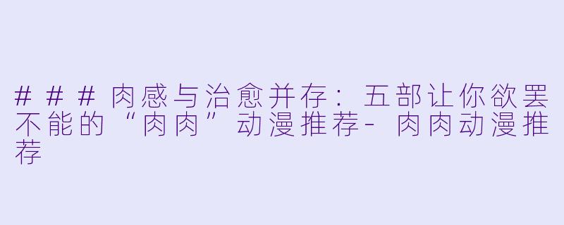 ###肉感与治愈并存：五部让你欲罢不能的“肉肉”动漫推荐-肉肉动漫推荐