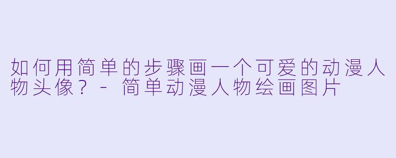 如何用简单的步骤画一个可爱的动漫人物头像?-简单动漫人物绘画图片