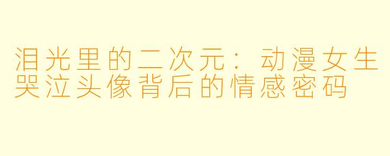 泪光里的二次元：动漫女生哭泣头像背后的情感密码