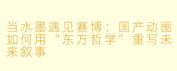 当水墨遇见赛博：国产动画如何用“东方哲学”重写未来叙事