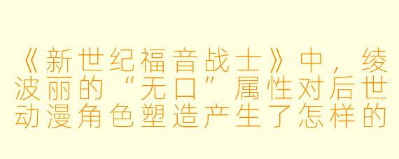 《新世纪福音战士》中,绫波丽的“无口”属性对后世动漫角色塑造产生了怎样的影响?