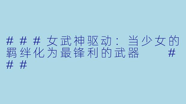 ###女武神驱动：当少女的羁绊化为最锋利的武器

###