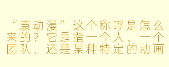 “袁动漫”这个称呼是怎么来的?它是指一个人、一个团队,还是某种特定的动画风格?