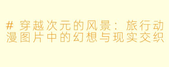 #穿越次元的风景：旅行动漫图片中的幻想与现实交织