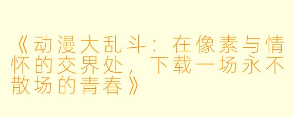 《动漫大乱斗：在像素与情怀的交界处，下载一场永不散场的青春》
