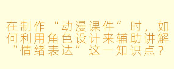 在制作“动漫课件”时，如何利用角色设计来辅助讲解“情绪表达”这一知识点？