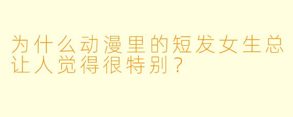 为什么动漫里的短发女生总让人觉得很特别？
