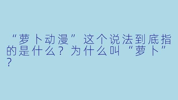 “萝卜动漫”这个说法到底指的是什么?为什么叫“萝卜”?