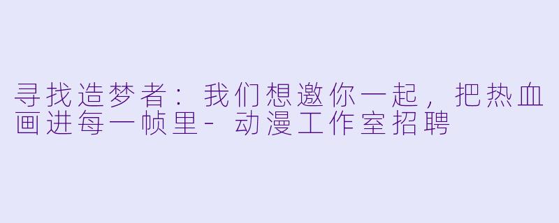 寻找造梦者：我们想邀你一起，把热血画进每一帧里-动漫工作室招聘