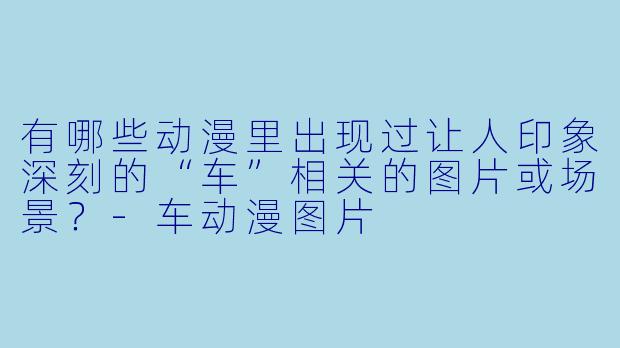有哪些动漫里出现过让人印象深刻的“车”相关的图片或场景？-车动漫图片