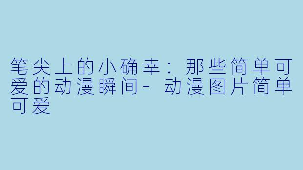 笔尖上的小确幸：那些简单可爱的动漫瞬间-动漫图片简单可爱