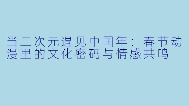 当二次元遇见中国年:春节动漫里的文化密码与情感共鸣