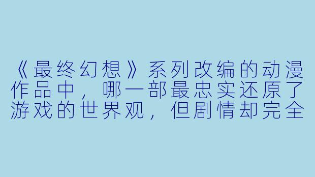 《最终幻想》系列改编的动漫作品中,哪一部最忠实还原了游戏的世界观,但剧情却完全独立于游戏主线?-最终幻想动漫