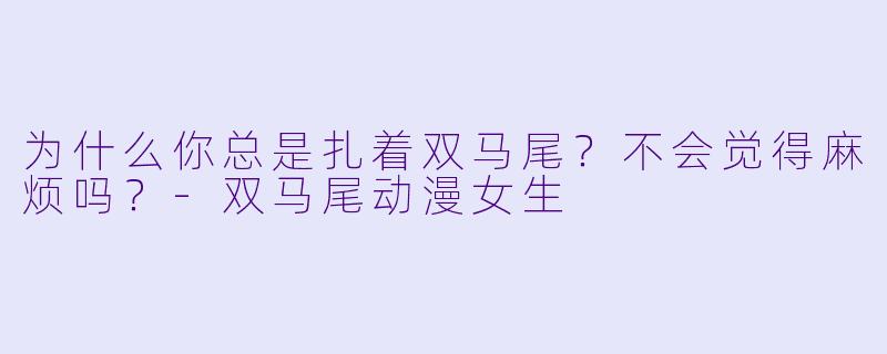 为什么你总是扎着双马尾？不会觉得麻烦吗？-双马尾动漫女生