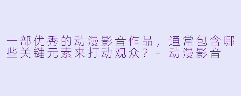 一部优秀的动漫影音作品,通常包含哪些关键元素来打动观众?-动漫影音