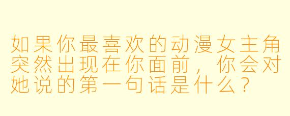 如果你最喜欢的动漫女主角突然出现在你面前，你会对她说的第一句话是什么？