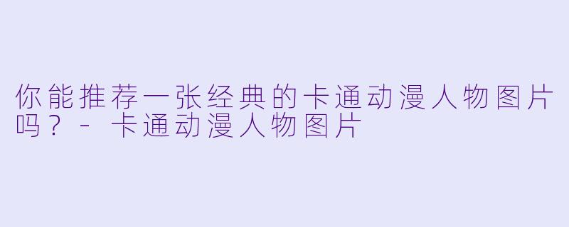 你能推荐一张经典的卡通动漫人物图片吗？-卡通动漫人物图片