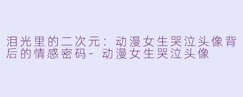 泪光里的二次元：动漫女生哭泣头像背后的情感密码-动漫女生哭泣头像