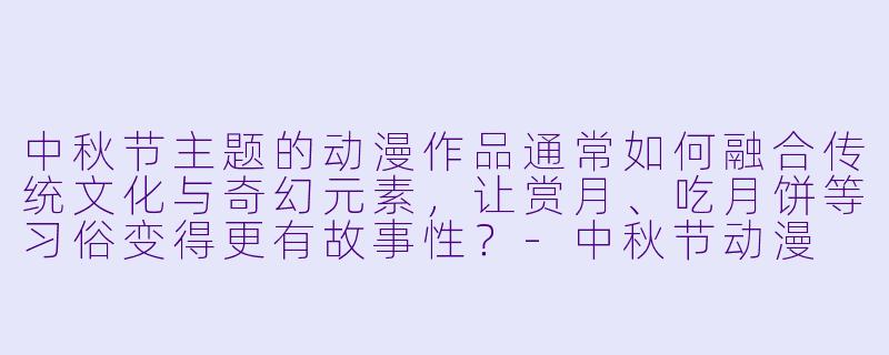 中秋节主题的动漫作品通常如何融合传统文化与奇幻元素,让赏月、吃月饼等习俗变得更有故事性?-中秋节动漫