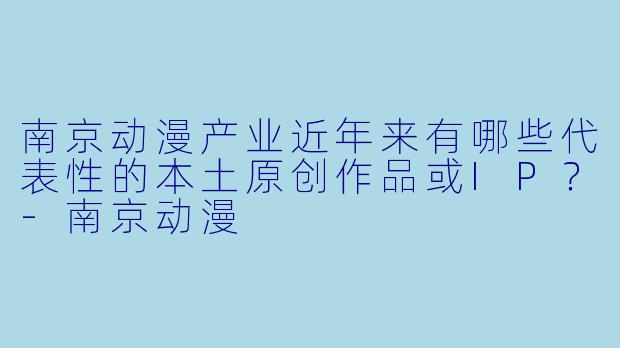 南京动漫产业近年来有哪些代表性的本土原创作品或IP?-南京动漫
