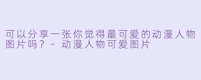可以分享一张你觉得最可爱的动漫人物图片吗？-动漫人物可爱图片
