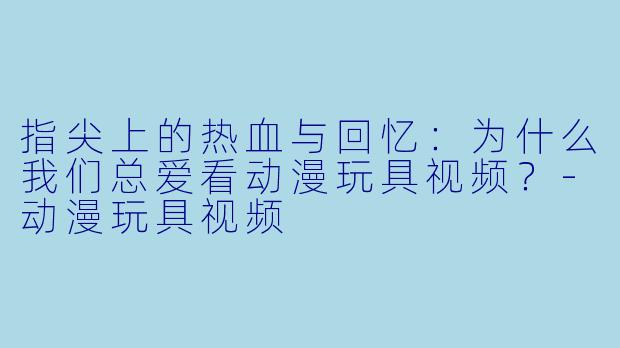 指尖上的热血与回忆：为什么我们总爱看动漫玩具视频？-动漫玩具视频