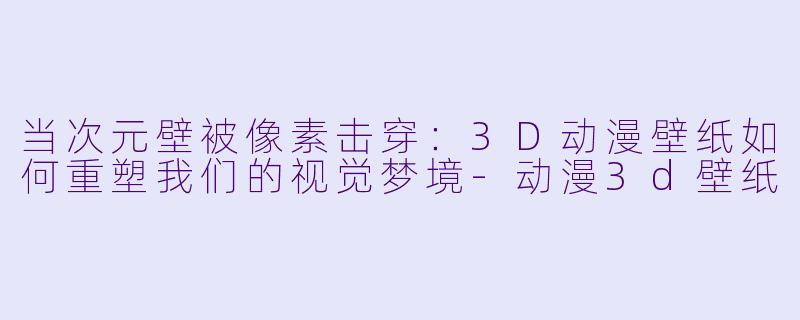 当次元壁被像素击穿:3D动漫壁纸如何重塑我们的视觉梦境-动漫3d壁纸