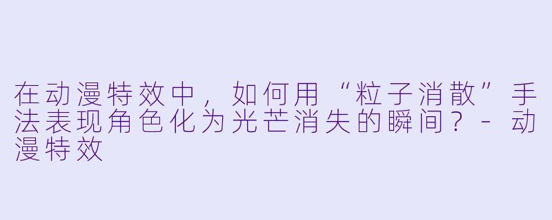 在动漫特效中,如何用“粒子消散”手法表现角色化为光芒消失的瞬间?-动漫特效