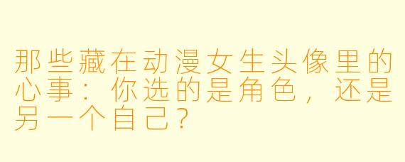 那些藏在动漫女生头像里的心事:你选的是角色,还是另一个自己?