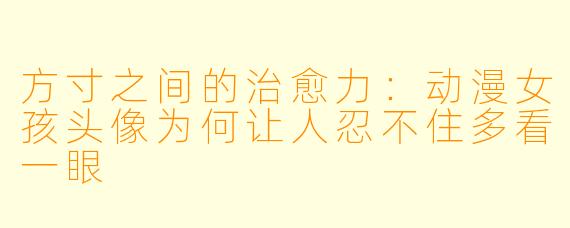 方寸之间的治愈力:动漫女孩头像为何让人忍不住多看一眼