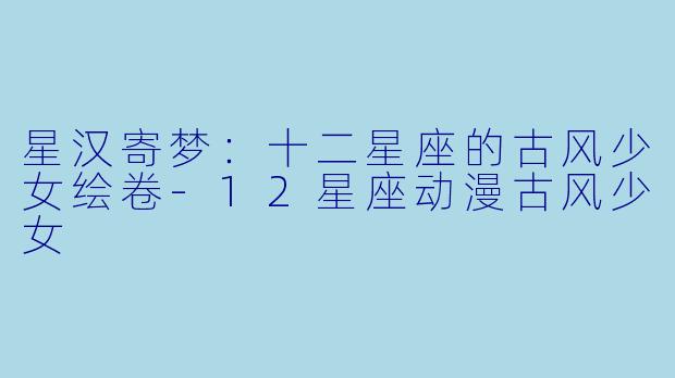 星汉寄梦：十二星座的古风少女绘卷-12星座动漫古风少女