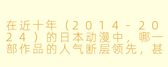 在近十年（2014-2024）的日本动漫中，哪一部作品的人气断层领先，甚至被称为“新时代的全民级现象”？