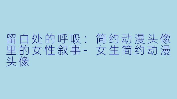 留白处的呼吸：简约动漫头像里的女性叙事-女生简约动漫头像