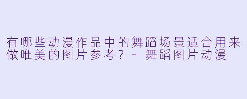 有哪些动漫作品中的舞蹈场景适合用来做唯美的图片参考？-舞蹈图片动漫