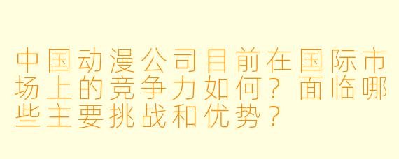 中国动漫公司目前在国际市场上的竞争力如何?面临哪些主要挑战和优势?