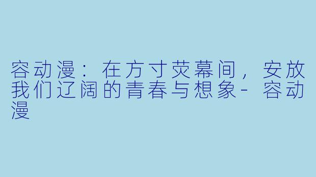 容动漫:在方寸荧幕间,安放我们辽阔的青春与想象-容动漫