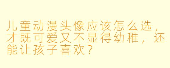 儿童动漫头像应该怎么选,才既可爱又不显得幼稚,还能让孩子喜欢?