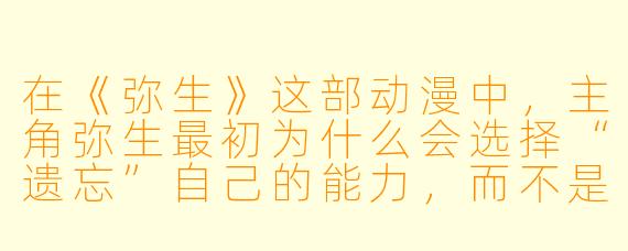 在《弥生》这部动漫中,主角弥生最初为什么会选择“遗忘”自己的能力,而不是利用它改变命运?