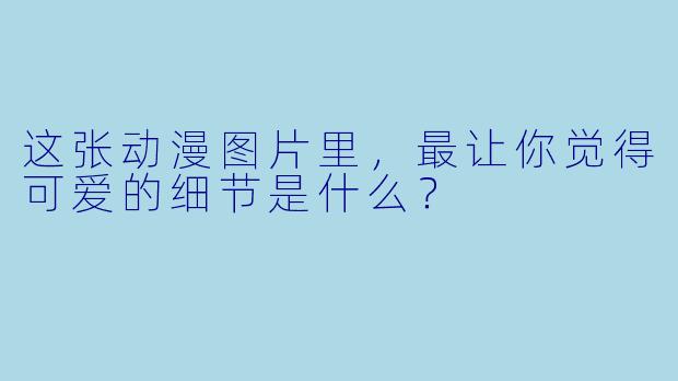 这张动漫图片里，最让你觉得可爱的细节是什么？