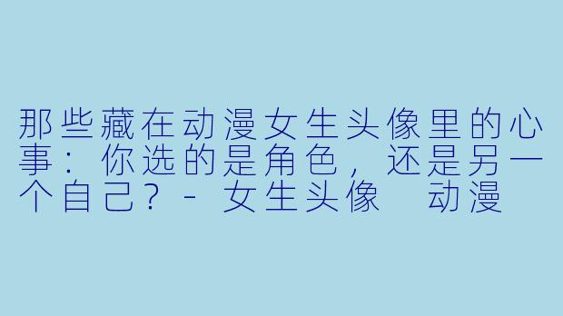 那些藏在动漫女生头像里的心事:你选的是角色,还是另一个自己?-女生头像 动漫