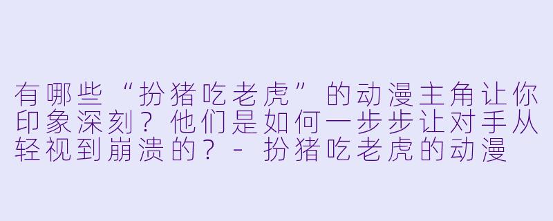 有哪些“扮猪吃老虎”的动漫主角让你印象深刻？他们是如何一步步让对手从轻视到崩溃的？