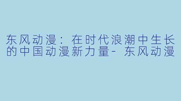 东风动漫：在时代浪潮中生长的中国动漫新力量-东风动漫