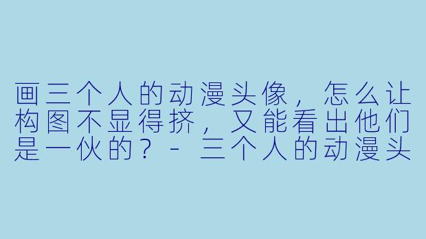 画三个人的动漫头像，怎么让构图不显得挤，又能看出他们是一伙的？-三个人的动漫头像