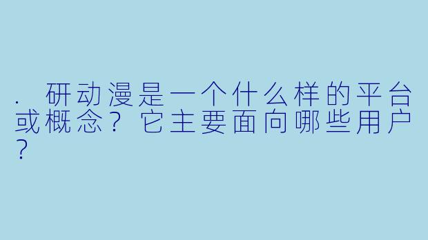 .研动漫是一个什么样的平台或概念？它主要面向哪些用户？
