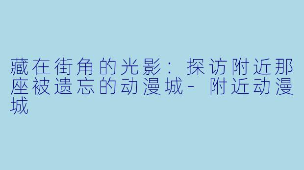 藏在街角的光影：探访附近那座被遗忘的动漫城-附近动漫城